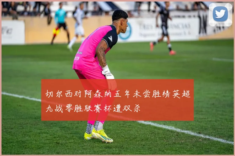 切尔西对阿森纳五年未尝胜绩英超九战零胜联赛杯遭双杀