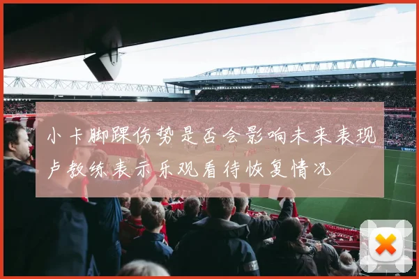 小卡脚踝伤势是否会影响未来表现卢教练表示乐观看待恢复情况