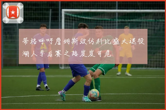 蒂格呼吁詹姆斯效仿科比盛大退役湖人季后赛之路岌岌可危