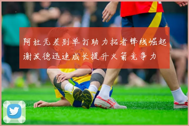 阿杜无差别单打助力拓者锋线崛起谢泼德迅速成长提升火箭竞争力