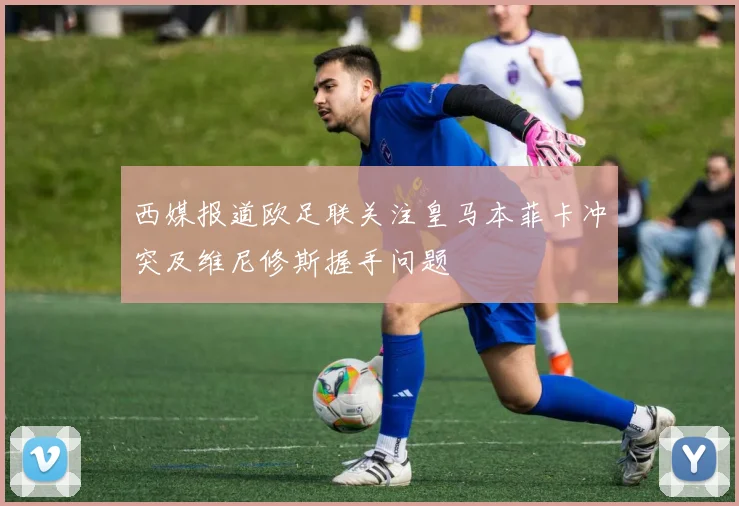 西媒报道欧足联关注皇马本菲卡冲突及维尼修斯握手问题