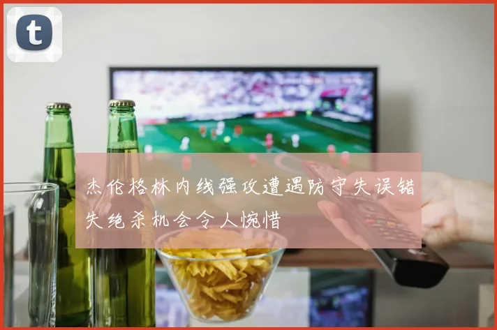 杰伦格林内线强攻遭遇防守失误错失绝杀机会令人惋惜