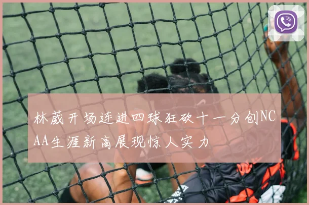 林葳开场连进四球狂砍十一分创NCAA生涯新高展现惊人实力