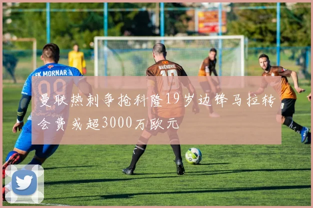 曼联热刺争抢科隆19岁边锋马拉转会费或超3000万欧元