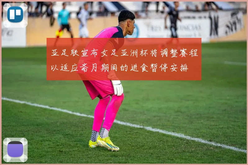 亚足联宣布女足亚洲杯将调整赛程以适应斋月期间的进食暂停安排