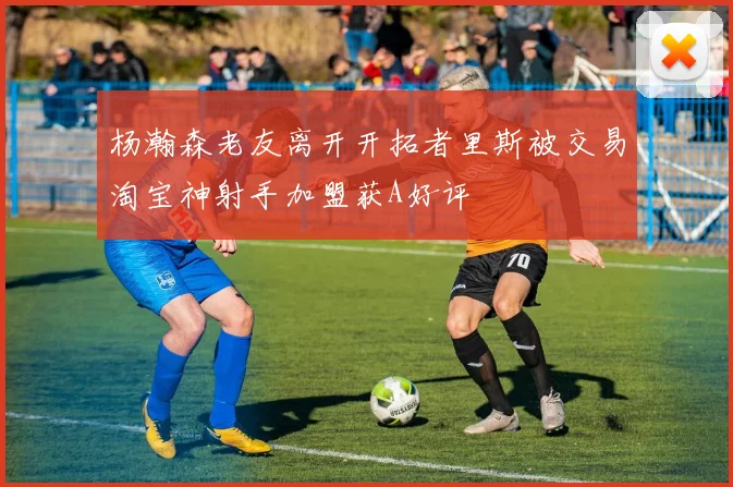 杨瀚森老友离开开拓者里斯被交易淘宝神射手加盟获A好评