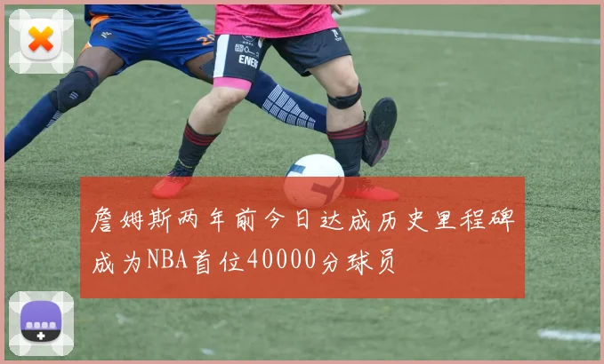 詹姆斯两年前今日达成历史里程碑成为NBA首位40000分球员