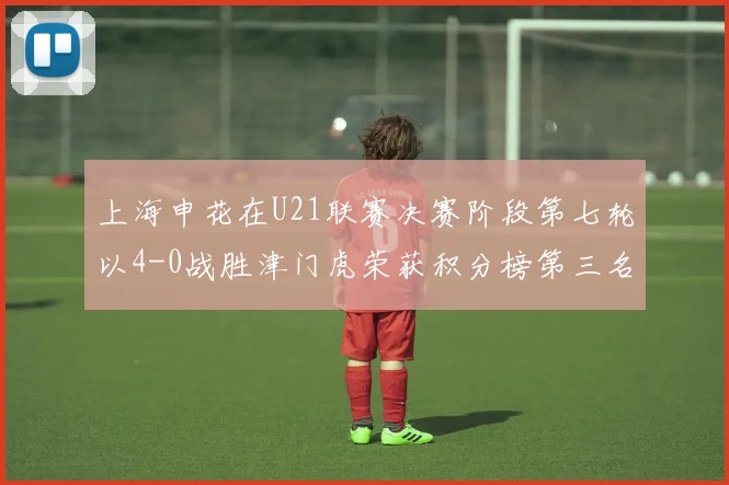 上海申花在U21联赛决赛阶段第七轮以4-0战胜津门虎荣获积分榜第三名