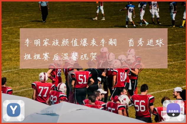 李明家族颜值爆表李嗣镕首秀进球姐姐赛后温馨祝贺