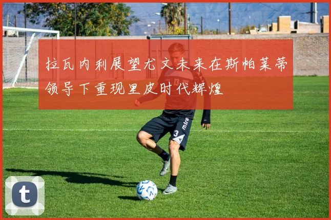 拉瓦内利展望尤文未来在斯帕莱蒂领导下重现里皮时代辉煌