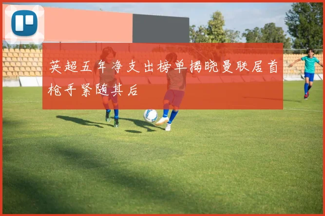 英超五年净支出榜单揭晓曼联居首枪手紧随其后