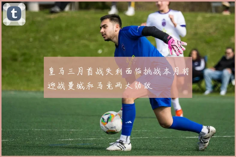 皇马三月首战失利面临挑战本月将迎战曼城和马竞两大劲敌