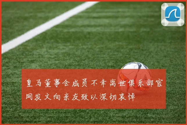 皇马董事会成员不幸离世俱乐部官网发文向亲友致以深切哀悼