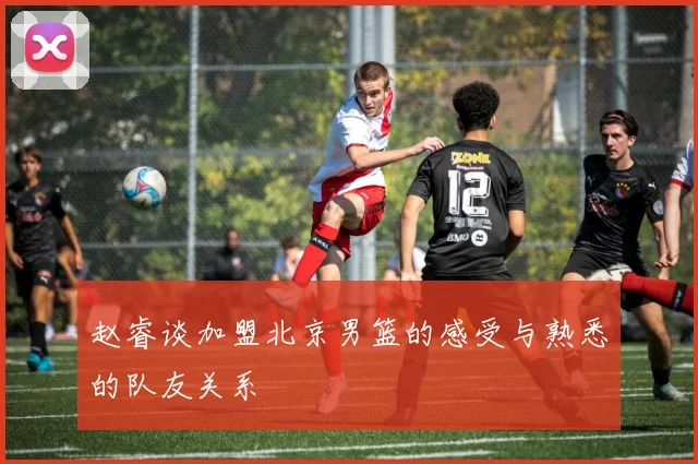赵睿谈加盟北京男篮的感受与熟悉的队友关系