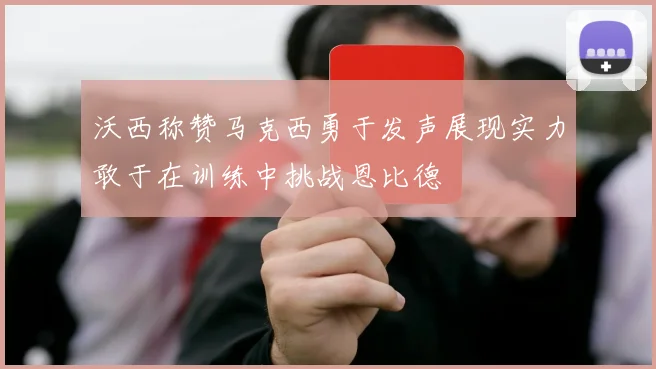 沃西称赞马克西勇于发声展现实力敢于在训练中挑战恩比德