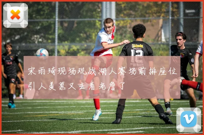 宋雨琦现场观战湖人赛场前排座位引人羡慕又去看老詹了