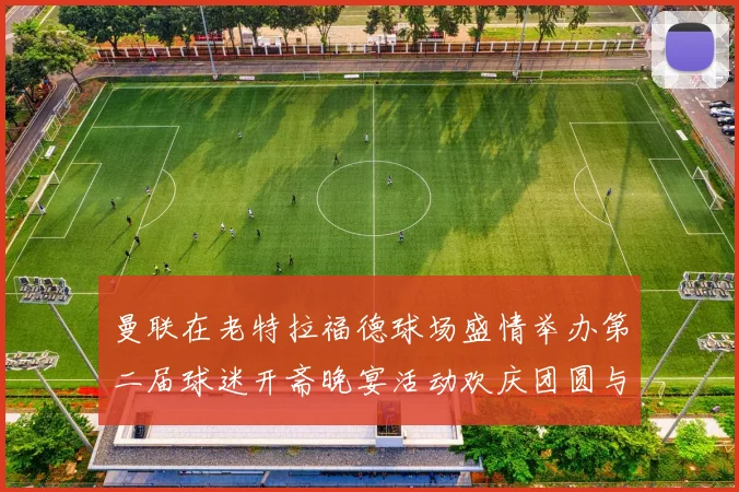 曼联在老特拉福德球场盛情举办第二届球迷开斋晚宴活动欢庆团圆与友谊