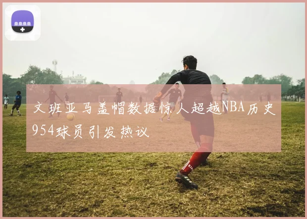 文班亚马盖帽数据惊人超越NBA历史954球员引发热议