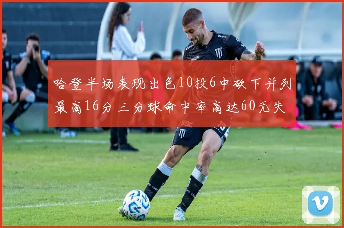 哈登半场表现出色10投6中砍下并列最高16分三分球命中率高达60无失误