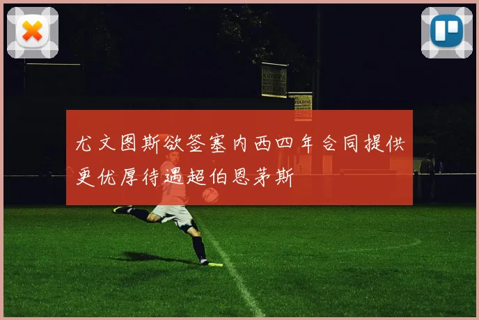 尤文图斯欲签塞内西四年合同提供更优厚待遇超伯恩茅斯