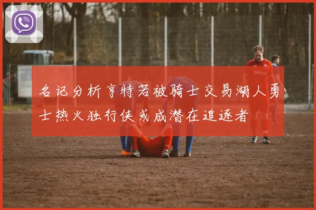 名记分析亨特若被骑士交易湖人勇士热火独行侠或成潜在追逐者