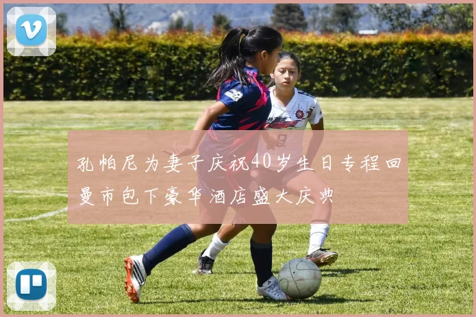 孔帕尼为妻子庆祝40岁生日专程回曼市包下豪华酒店盛大庆典