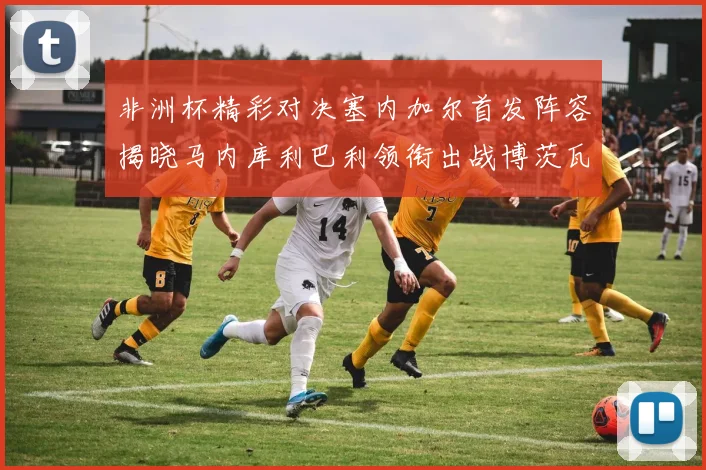 非洲杯精彩对决塞内加尔首发阵容揭晓马内库利巴利领衔出战博茨瓦纳