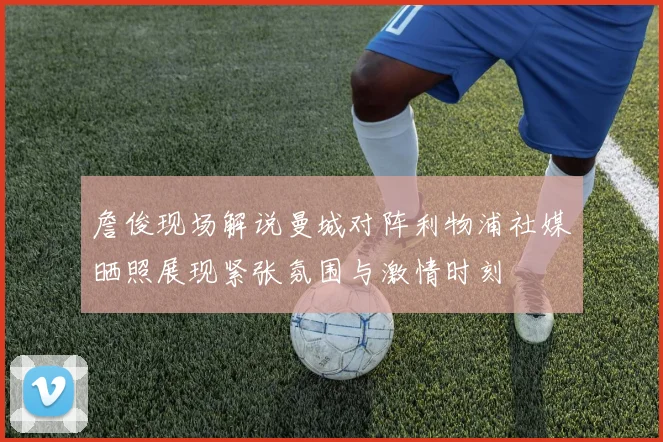 詹俊现场解说曼城对阵利物浦社媒晒照展现紧张氛围与激情时刻