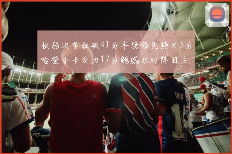 快船次节狂砍41分半场领先热火5分哈登小卡合力17分鲍威尔对阵旧主贡献13分