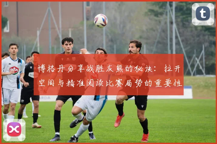 博格丹分享战胜灰熊的秘诀：拉开空间与精准阅读比赛局势的重要性