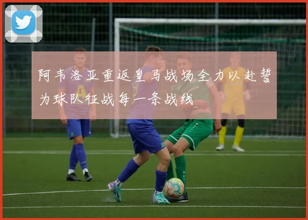 阿韦洛亚重返皇马战场全力以赴誓为球队征战每一条战线