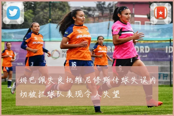 姆巴佩失良机维尼修斯传球失误内切被拦球队表现令人失望