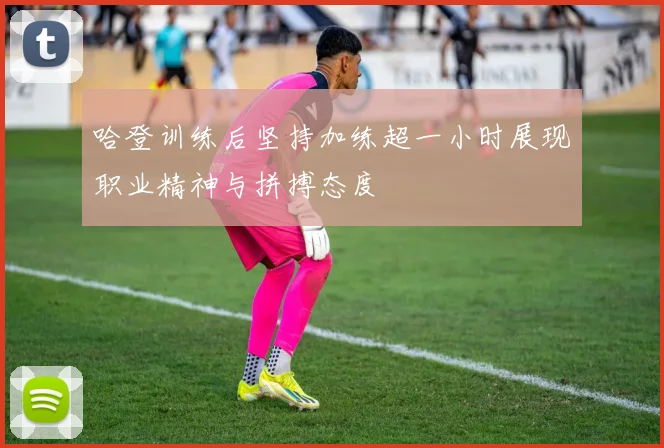 哈登训练后坚持加练超一小时展现职业精神与拼搏态度