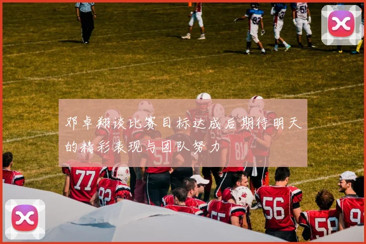 邓卓翔谈比赛目标达成后期待明天的精彩表现与团队努力