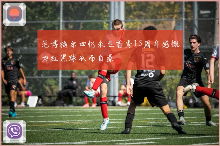 范博梅尔回忆米兰首秀15周年感慨为红黑球衣而自豪