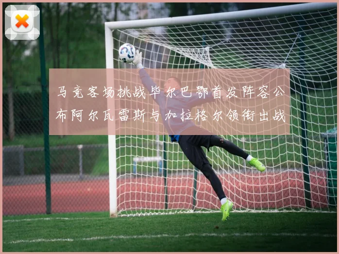 马竞客场挑战毕尔巴鄂首发阵容公布阿尔瓦雷斯与加拉格尔领衔出战