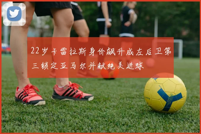 22岁卡雷拉斯身价飙升成左后卫第三锁定亚马尔并献绝美进球